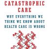 Catastrophic Care: Why Everything We Think We Know about Health Care Is Wrong